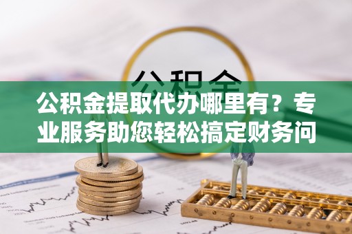 桂东公积金提取代办哪里有？专业服务助您轻松搞定财务问题