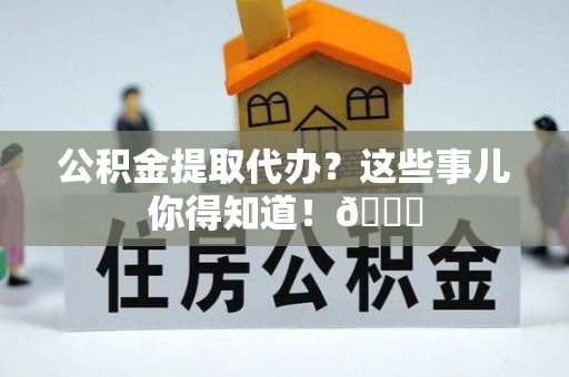 桂东公积金提取代办？这些事儿你得知道！😎