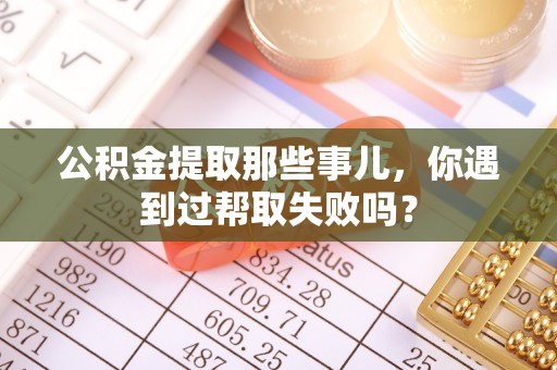 桂东公积金提取那些事儿，你遇到过帮取失败吗？
