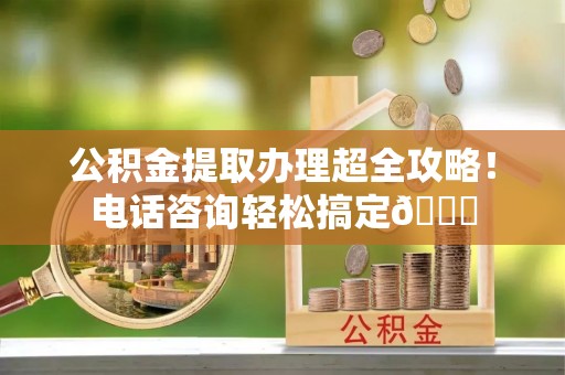 桂东公积金提取办理超全攻略！电话咨询轻松搞定😎
