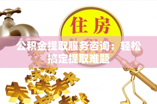 桂东公积金提取服务咨询：轻松搞定提取难题