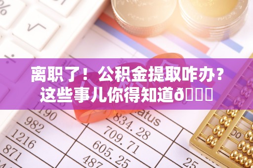 桂东离职了！公积金提取咋办？这些事儿你得知道😎