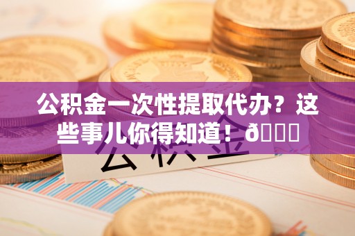 桂东公积金一次性提取代办？这些事儿你得知道！😎