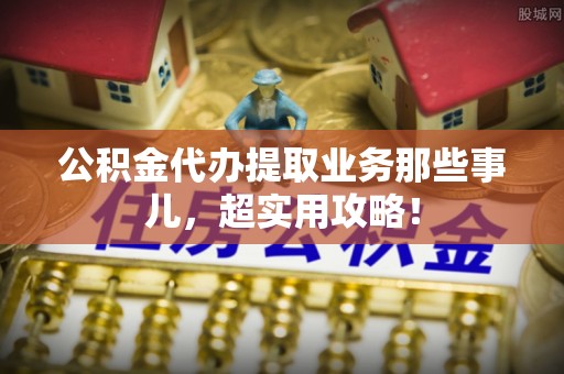 桂东公积金代办提取业务那些事儿，超实用攻略！