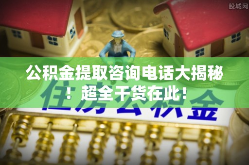 桂东公积金提取咨询电话大揭秘！超全干货在此！