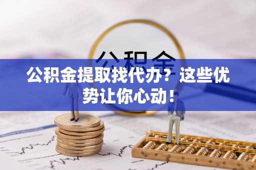桂东公积金提取找代办？这些优势让你心动！