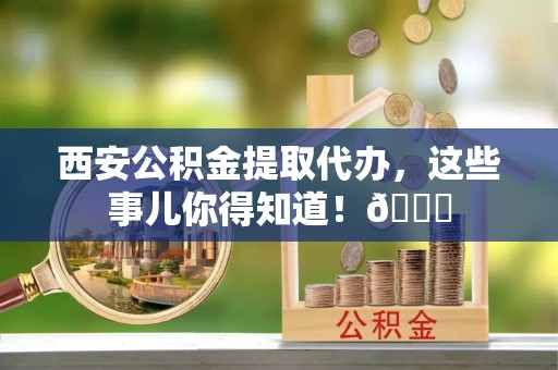 桂东西安公积金提取代办，这些事儿你得知道！😎