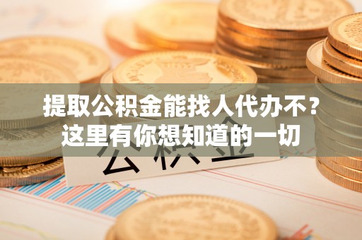 桂东提取公积金能找人代办不？这里有你想知道的一切