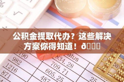 桂东公积金提取代办？这些解决方案你得知道！😎