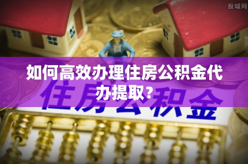 桂东如何高效办理住房公积金代办提取？